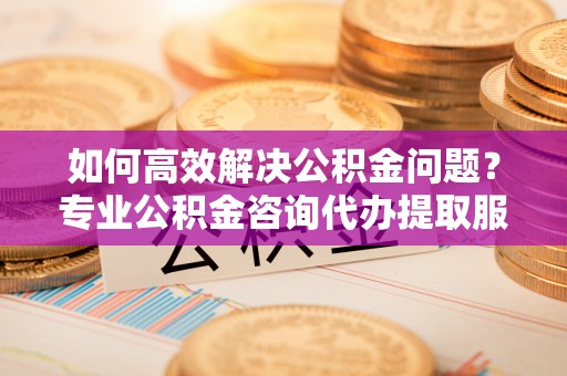 开鲁如何高效解决公积金问题？专业公积金咨询代办提取服务来帮你