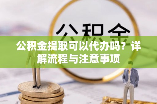 开鲁公积金提取可以代办吗？详解流程与注意事项