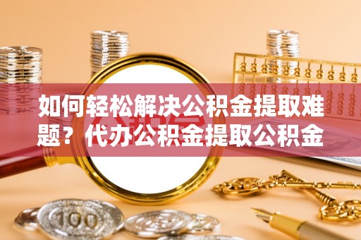 开鲁如何轻松解决公积金提取难题？代办公积金提取公积金服务详解