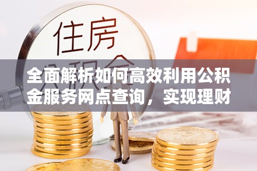 开鲁全面解析如何高效利用公积金服务网点查询，实现理财与生活优化