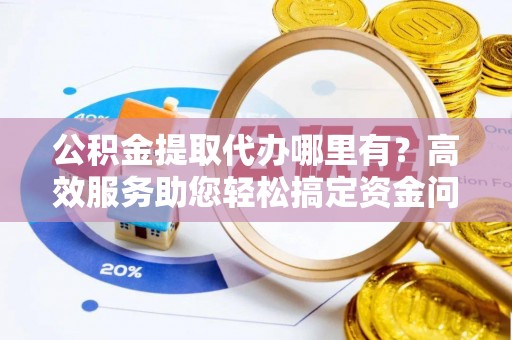 开鲁公积金提取代办哪里有？高效服务助您轻松搞定资金问题