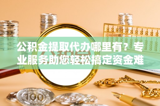 开鲁公积金提取代办哪里有？专业服务助您轻松搞定资金难题
