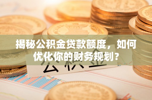 开鲁揭秘公积金贷款额度，如何优化你的财务规划？