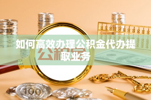 开鲁如何高效办理公积金代办提取业务